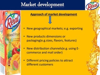 Market development
Approach of market development
• New geographical markets; e.g. exporting
• New products dimensions or
packaging(e.g.sizes, flavors, features)
• New distribution channels(e.g. using E-
commerce and mail order)
• Different pricing policies to attract
different customers
 
