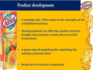 • A strategy that often plays to the strengths of an
established business
• Strong emphasis on effective market research
(insight into customer needs and successful
innovation)
• A great way of exploiting the exploiting the
existing customer base
• Being first to market is important
Product development
 