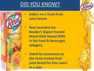 DID YOU KNOW?
• India’s no.1 fresh Fruit
Juice brand.
• Real awarded the
Reader’s Digest Trusted
Brand Gold Award 2009
in the food & beverages
category.
• Voted by consumers as
the most trusted fruit
juice brand for four years
in a row.
 