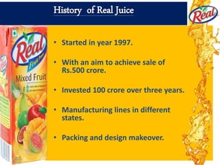 History of Real Juice
• Started in year 1997.
• With an aim to achieve sale of
Rs.500 crore.
• Invested 100 crore over three years.
• Manufacturing lines in different
states.
• Packing and design makeover.
 