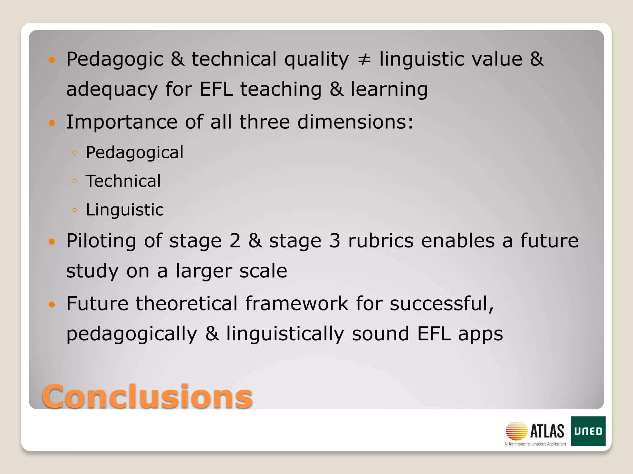 Conclusions
 Pedagogic & technical quality ≠ linguistic value &
adequacy for EFL teaching & learning
 Importance of all three dimensions:
◦ Pedagogical
◦ Technical
◦ Linguistic
 Piloting of stage 2 & stage 3 rubrics enables a future
study on a larger scale
 Future theoretical framework for successful,
pedagogically & linguistically sound EFL apps
 