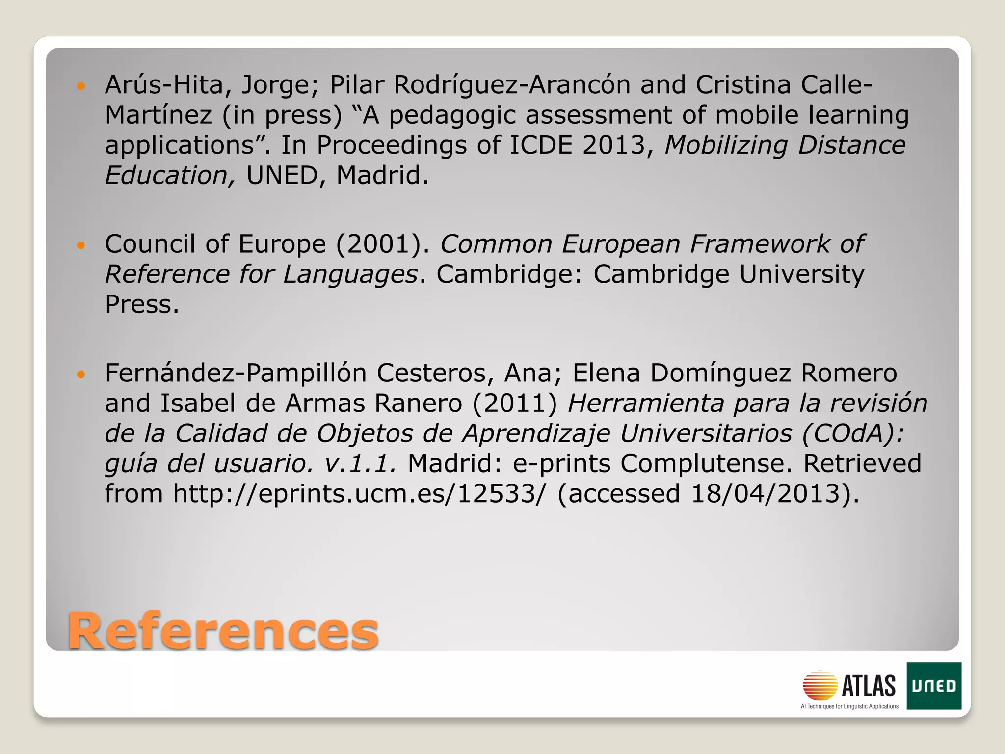 References
 Arús-Hita, Jorge; Pilar Rodríguez-Arancón and Cristina Calle-
Martínez (in press) “A pedagogic assessment of mobile learning
applications”. In Proceedings of ICDE 2013, Mobilizing Distance
Education, UNED, Madrid.
 Council of Europe (2001). Common European Framework of
Reference for Languages. Cambridge: Cambridge University
Press.
 Fernández-Pampillón Cesteros, Ana; Elena Domínguez Romero
and Isabel de Armas Ranero (2011) Herramienta para la revisión
de la Calidad de Objetos de Aprendizaje Universitarios (COdA):
guía del usuario. v.1.1. Madrid: e-prints Complutense. Retrieved
from http://eprints.ucm.es/12533/ (accessed 18/04/2013).
 