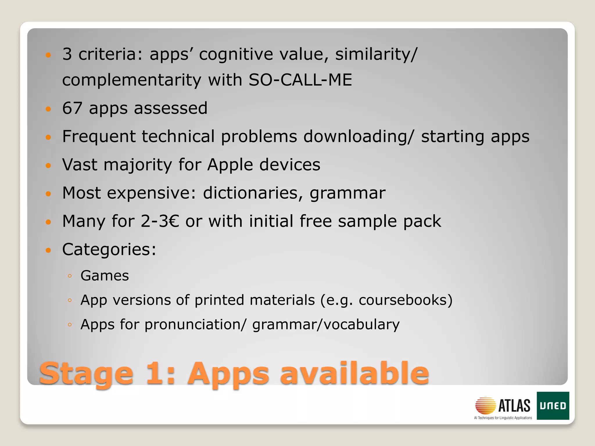 Stage 1: Apps available
 3 criteria: apps’ cognitive value, similarity/
complementarity with SO-CALL-ME
 67 apps assessed
 Frequent technical problems downloading/ starting apps
 Vast majority for Apple devices
 Most expensive: dictionaries, grammar
 Many for 2-3€ or with initial free sample pack
 Categories:
◦ Games
◦ App versions of printed materials (e.g. coursebooks)
◦ Apps for pronunciation/ grammar/vocabulary
 