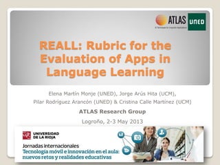 REALL: Rubric for the
Evaluation of Apps in
Language Learning
Elena Martín Monje (UNED), Jorge Arús Hita (UCM),
Pilar Rodríguez Arancón (UNED) & Cristina Calle Martínez (UCM)
ATLAS Research Group
Logroño, 2-3 May 2013
 