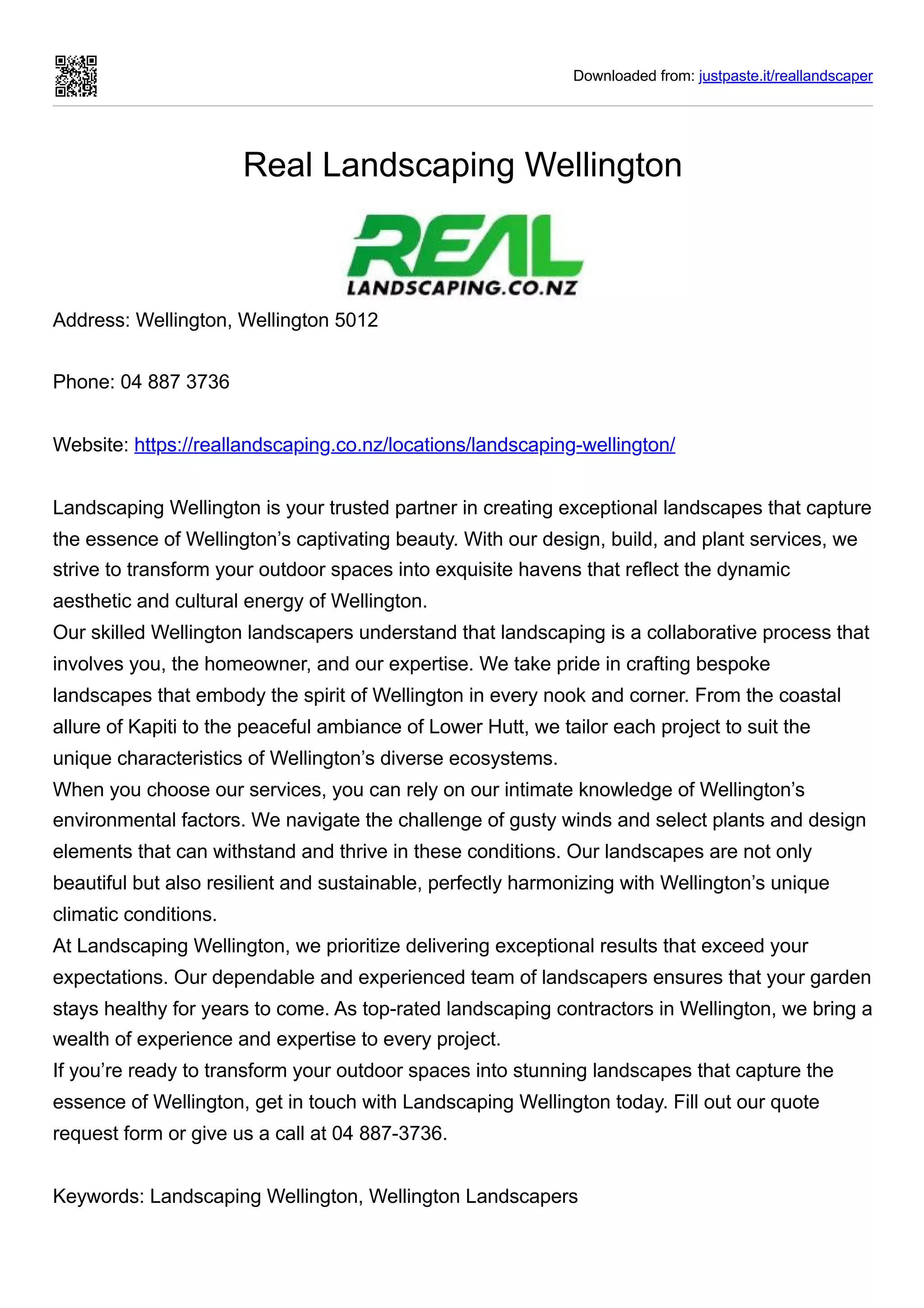 Downloaded from: justpaste.it/reallandscaper
Real Landscaping Wellington
Address: Wellington, Wellington 5012
Phone: 04 887 3736
Website: https://reallandscaping.co.nz/locations/landscaping-wellington/
Landscaping Wellington is your trusted partner in creating exceptional landscapes that capture
the essence of Wellington’s captivating beauty. With our design, build, and plant services, we
strive to transform your outdoor spaces into exquisite havens that reflect the dynamic
aesthetic and cultural energy of Wellington.
Our skilled Wellington landscapers understand that landscaping is a collaborative process that
involves you, the homeowner, and our expertise. We take pride in crafting bespoke
landscapes that embody the spirit of Wellington in every nook and corner. From the coastal
allure of Kapiti to the peaceful ambiance of Lower Hutt, we tailor each project to suit the
unique characteristics of Wellington’s diverse ecosystems.
When you choose our services, you can rely on our intimate knowledge of Wellington’s
environmental factors. We navigate the challenge of gusty winds and select plants and design
elements that can withstand and thrive in these conditions. Our landscapes are not only
beautiful but also resilient and sustainable, perfectly harmonizing with Wellington’s unique
climatic conditions.
At Landscaping Wellington, we prioritize delivering exceptional results that exceed your
expectations. Our dependable and experienced team of landscapers ensures that your garden
stays healthy for years to come. As top-rated landscaping contractors in Wellington, we bring a
wealth of experience and expertise to every project.
If you’re ready to transform your outdoor spaces into stunning landscapes that capture the
essence of Wellington, get in touch with Landscaping Wellington today. Fill out our quote
request form or give us a call at 04 887-3736.
Keywords: Landscaping Wellington, Wellington Landscapers
 