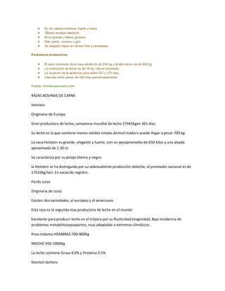 Es de cabeza mediana, fuerte y tosca;
        Ollares amplios elásticos;
        Boca grande y labios gruesos.
        Pelo pardo, moreno o gris.
        Se adaptan mejor en climas fríos y templados.

Parámetros productivos:


        El peso promedio de la vaca adulta es de 630 kg y el del macho es de 900 kg.
        La producción de leche es de 16 kg / día en promedio.
        La duración de la lactancia varía entre 337 y 375 días.
        Intervalo entre partos de 430 días aproximadamente

Fuente: mundo-pecuario.com


RAZAS BOVINAS DE CARNE

Holstein

Originaria de Europa

Gran productora de leche, campeona mundial de leche 27445kgen 365 días

Su leche es la que contiene menos sólidos totales.Animal maduro puede llegar a pesar 700 kg.

La vaca Holstein es grande, elegante y fuerte, con un pesopromedio de 650 Kilos y una alzada
aproximada de 1.50 m.

Se caracteriza por su pelaje blanco y negro.

la Holstein se ha distinguido por su sobresaliente producción deleche, el promedio nacional es de
17610kg/lact. En vacas de registro.

Pardo suizo

Originaria de suiza

Existen dos variedades, el europeo y el americano

Esta raza es la segunda mas productora de leche en el mundo

Excelente para producir leche en el trópico por su Rusticidad,longevidad, Baja incidencia de
problemas metabólicospospartos, muy adaptable a extremos climáticos.

Peso máximo HEMBRAS 700-800Kg

MACHO 950-1000Kg

La leche contiene Grasa 4.0% y Proteína 3.5%

Shorton lechero
 