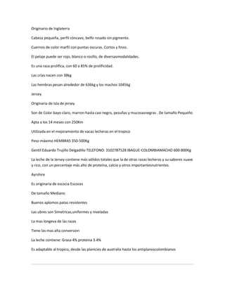 Originario de Inglaterra

Cabeza pequeña, perfil cóncavo, belfo rosado sin pigmento.

Cuernos de color marfil con puntas oscuras. Cortos y finos.

El pelaje puede ser rojo, blanco o rosillo, de diversasmodalidades.

Es una raza prolífica, con 60 a 85% de prolificidad.

Las crías nacen con 38kg

Las hembras pesan alrededor de 636kg y los machos 1045kg

Jersey

Originaria de Isla de jersey

Son de Color bayo claro, marron hasta casi negro, pezuñas y mucosasnegras . De tamaño Pequeño

Apta a los 14 meses con 250Km

Utilizada en el mejoramiento de vacas lecheras en el tropico

Peso máximo HEMBRAS 350-500Kg

Gentil Eduardo Trujillo Delgadillo TELEFONO: 3102787528 IBAGUE-COLOMBIAMACHO 600-800Kg

La leche de la Jersey contiene más sólidos totales que la de otras razas lecheras y su sabores suave
y rico, con un porcentaje más alto de proteína, calcio y otros importantesnutrientes.

Ayrshire

Es originaria de escocia Escoces

De tamaño Mediano

Buenos aplomos patas resistentes

Las ubres son Simetricas,uniformes y niveladas

La mas longeva de las razas

Tiene las mas alta conversion

La leche contiene: Grasa 4% proteina 3.4%

Es adaptable al tropico, desde las planicies de australia hasta los antiplanoscolombianos
 