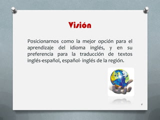Visión
Posicionarnos como la mejor opción para el
aprendizaje del idioma inglés, y en su
preferencia para la traducción de textos
inglés-español, español- inglés de la región.
4
 