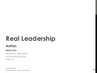 Real Leadership
Author:
Muthu Siva
ME(Distinction), MBA(Australia)
FIC(UK), FCMI(UK), FBCS(UK)
Version 1.0




6 February 2013




                                       1
Real Leadership - Author: Muthu Siva
 