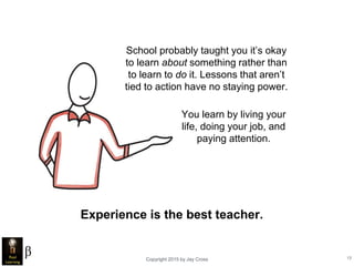 Copyright 2015 by Jay Cross 13
School probably taught you it’s okay
to learn about something rather than
to learn to do it. Lessons that aren’t
tied to action have no staying power.
You learn by living your
life, doing your job, and
paying attention.
Experience is the best teacher.
 