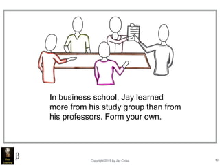 Copyright 2015 by Jay Cross 43
In business school, Jay learned
more from his study group than from
his professors. Form your own.
 