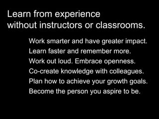 Copyright 2015 by Jay Cross 5
r
Jay Cross
Aha!
Work smarter and have greater impact.
Learn faster and remember more.
Work out loud. Embrace openness.
Co-create knowledge with colleagues.
Plan how to achieve your growth goals.
Become the person you aspire to be.
Learn from experience
without instructors or classrooms.
 