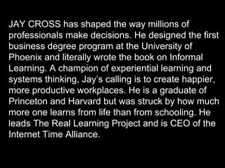 Copyright 2015 by Jay Cross 72
JAY CROSS has shaped the way millions of
professionals make decisions. He designed the first
business degree program at the University of
Phoenix and literally wrote the book on Informal
Learning. A champion of experiential learning and
systems thinking, Jay’s calling is to create happier,
more productive workplaces. He is a graduate of
Princeton and Harvard but was struck by how much
more one learns from life than from schooling. He
leads The Real Learning Project and is CEO of the
Internet Time Alliance.
 