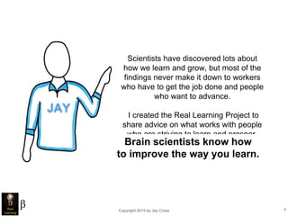 Copyright 2015 by Jay Cross 8
Scientists have discovered lots about
how we learn and grow, but most of the
findings never make it down to workers
who have to get the job done and people
who want to advance.
I created the Real Learning Project to
share advice on what works with people
who are striving to learn and prosper.
JAY
Brain scientists know how
to improve the way you learn.
 