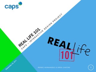 Real life 101 CAPS – Interactive design project September 30, 2011 Renee Hernandez & Greg Castro 1 