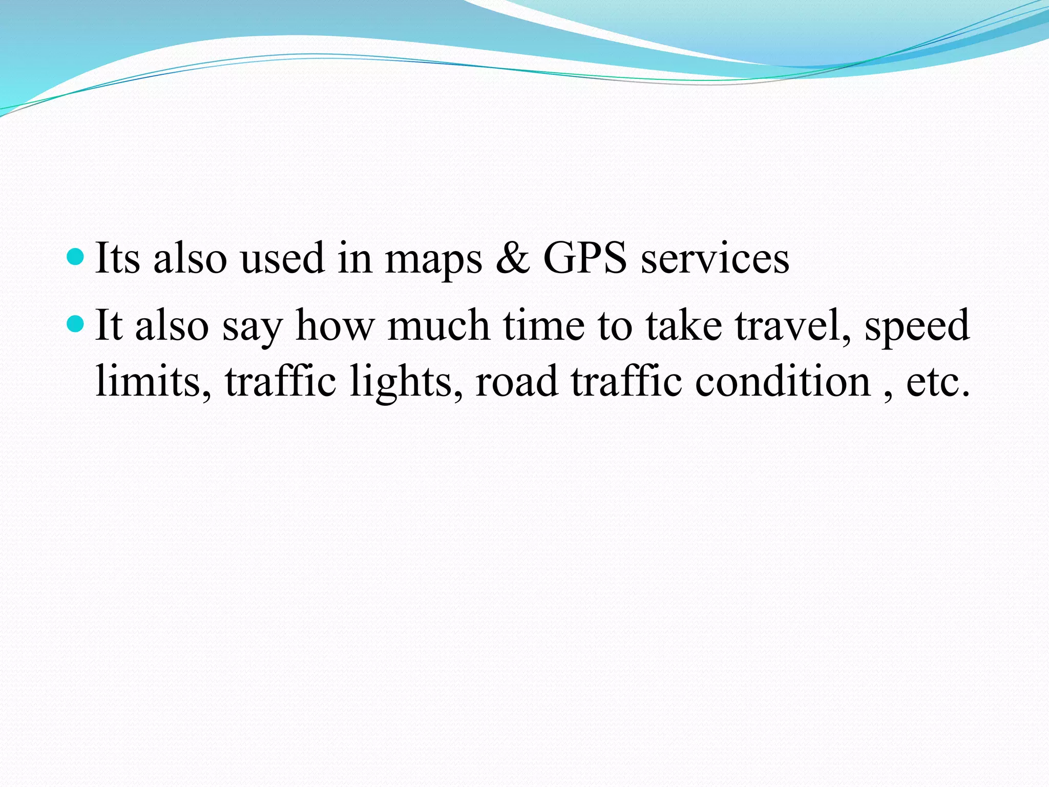  Its also used in maps & GPS services
 It also say how much time to take travel, speed
limits, traffic lights, road traffic condition , etc.
 