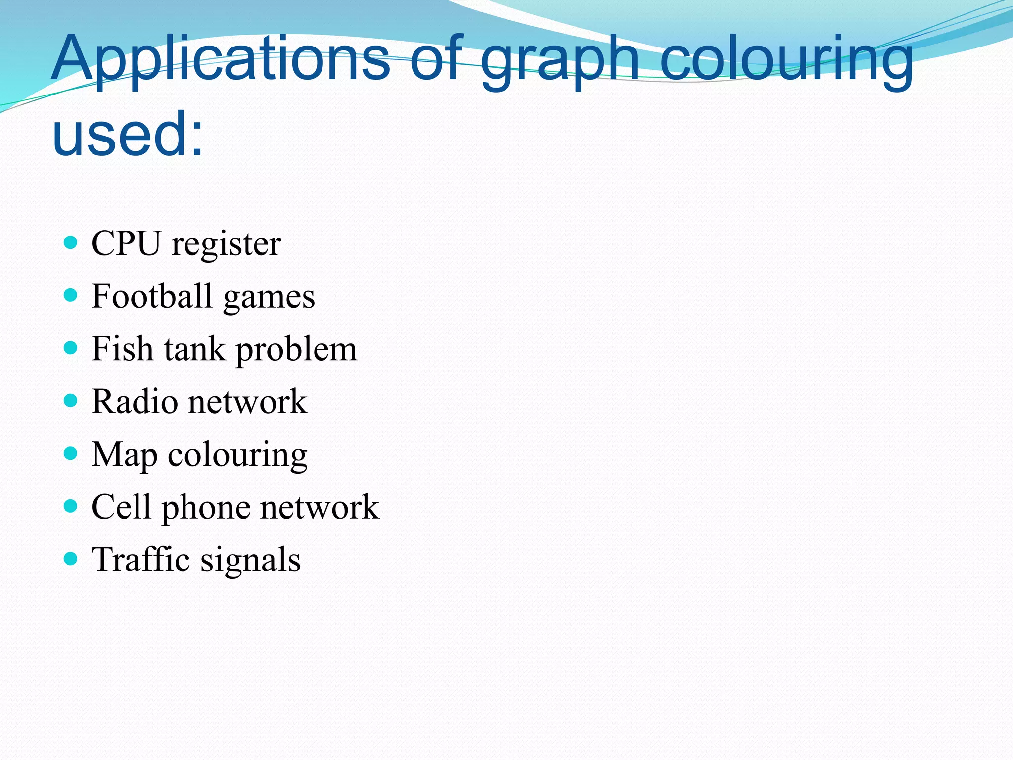 Applications of graph colouring
used:
 CPU register
 Football games
 Fish tank problem
 Radio network
 Map colouring
 Cell phone network
 Traffic signals
 