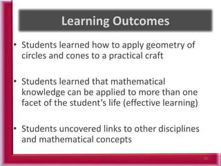 • Students learned how to apply geometry of
circles and cones to a practical craft
• Students learned that mathematical
knowledge can be applied to more than one
facet of the student’s life (effective learning)
• Students uncovered links to other disciplines
and mathematical concepts
10
 