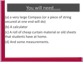 (a) a very large Compass (or a piece of string
secured at one end will do)
(b) A calculator
(c) A roll of cheap curtain material or old sheets
that students have at home.
(d) And some measurements.
 