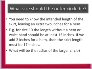 • You need to know the intended length of the
skirt, leaving an extra two inches for a hem.
• E.g. for size 10 the length without a hem or
waist band should be at least 15 inches. If we
add 2 inches for a hem, then the skirt length
must be 17 inches.
• What will be the radius of the larger circle?
 