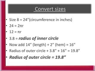 • Size 8 = 24”(circumference in inches)
• 24 = 2πr
• 12 = πr
• 3.8 = radius of inner circle
• Now add 14” (length) + 2” (hem) = 16”
• Radius of outer circle + 3.8” + 16” = 19.8”
• Radius of outer circle = 19.8”
 