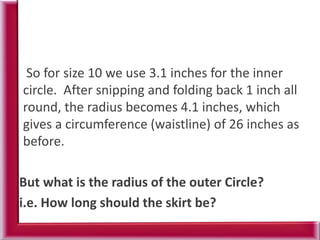 So for size 10 we use 3.1 inches for the inner
circle. After snipping and folding back 1 inch all
round, the radius becomes 4.1 inches, which
gives a circumference (waistline) of 26 inches as
before.
But what is the radius of the outer Circle?
i.e. How long should the skirt be?
 