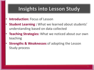 • Introduction: Focus of Lesson
• Student Learning : What we learned about students’
understanding based on data collected
• Teaching Strategies: What we noticed about our own
teaching
• Strengths & Weaknesses of adopting the Lesson
Study process
3
 