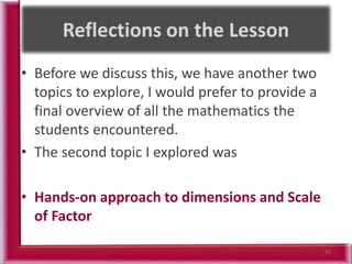 • Before we discuss this, we have another two
topics to explore, I would prefer to provide a
final overview of all the mathematics the
students encountered.
• The second topic I explored was
• Hands-on approach to dimensions and Scale
of Factor
31
 