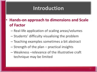 • Hands-on approach to dimensions and Scale
of Factor
– Real-life application of scaling areas/volumes
– Students’ difficulty visualising the problem
– Teaching examples sometimes a bit abstract
– Strength of the plan – practical insights
– Weakness –relevance of the illustrative craft
technique may be limited
32
 