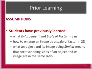 ASSUMPTIONS
• Students have previously learned:
– what Enlargement and Scale of Factor mean
– how to enlarge an image by a scale of factor in 2D
– what an object and its image being Similar means
– that corresponding sides of an object and its
image are in the same ratio
35
 
