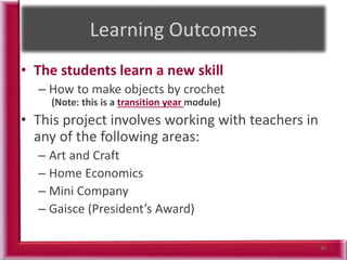 • The students learn a new skill
– How to make objects by crochet
(Note: this is a transition year module)
• This project involves working with teachers in
any of the following areas:
– Art and Craft
– Home Economics
– Mini Company
– Gaisce (President’s Award)
36
 