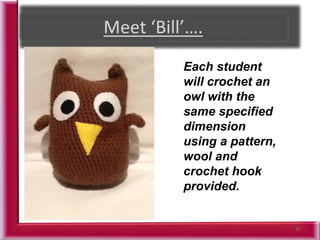 37
Each student
will crochet an
owl with the
same specified
dimension
using a pattern,
wool and
crochet hook
provided.
 