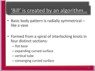 38
• Basic body pattern is radially symmetrical –
like a vase
• Formed from a spiral of interlocking knots in
four distinct sections:
– flat base
– expanding curved surface
– vertical tube
– converging curved surface
 