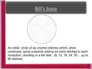39
An initial circle of six crochet stitches which, when
continued, spiral outwards adding six extra stitches to each
revolution, resulting in a flat disk. (6, 12, 18, 24, 30… up to
60 stiches)
 