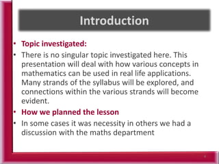 • Topic investigated:
• There is no singular topic investigated here. This
presentation will deal with how various concepts in
mathematics can be used in real life applications.
Many strands of the syllabus will be explored, and
connections within the various strands will become
evident.
• How we planned the lesson
• In some cases it was necessity in others we had a
discussion with the maths department
4
 