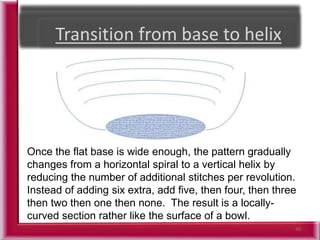 40
Once the flat base is wide enough, the pattern gradually
changes from a horizontal spiral to a vertical helix by
reducing the number of additional stitches per revolution.
Instead of adding six extra, add five, then four, then three
then two then one then none. The result is a locally-
curved section rather like the surface of a bowl.
 