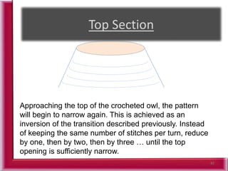 42
Approaching the top of the crocheted owl, the pattern
will begin to narrow again. This is achieved as an
inversion of the transition described previously. Instead
of keeping the same number of stitches per turn, reduce
by one, then by two, then by three … until the top
opening is sufficiently narrow.
 