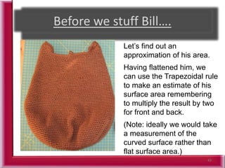 43
Let’s find out an
approximation of his area.
Having flattened him, we
can use the Trapezoidal rule
to make an estimate of his
surface area remembering
to multiply the result by two
for front and back.
(Note: ideally we would take
a measurement of the
curved surface rather than
flat surface area.)
 