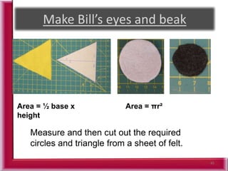 45
Measure and then cut out the required
circles and triangle from a sheet of felt.
Area = ½ base x
height
Area = πr²
 