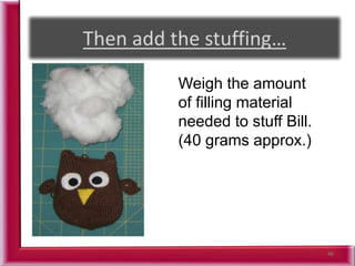 46
Weigh the amount
of filling material
needed to stuff Bill.
(40 grams approx.)
 