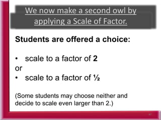 47
Students are offered a choice:
• scale to a factor of 2
or
• scale to a factor of ½
(Some students may choose neither and
decide to scale even larger than 2.)
 