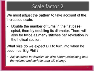 48
We must adjust the pattern to take account of the
increased scale.
• Double the number of turns in the flat base
spiral, thereby doubling its diameter. There will
also be twice as many stitches per revolution in
the helical section.
What size do we expect Bill to turn into when he
becomes ‘Big Phil’?
• Ask students to visualize his size before calculating how
the volume and surface area will change
 