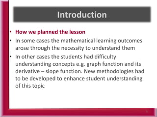 • How we planned the lesson
• In some cases the mathematical learning outcomes
arose through the necessity to understand them
• In other cases the students had difficulty
understanding concepts e.g. graph function and its
derivative – slope function. New methodologies had
to be developed to enhance student understanding
of this topic
5
 
