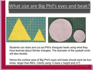 51
Students can draw and cut out Phil’s triangular beak using what they
have learned about Similar triangles. The diameter of the eyeball circle
will also double.
Hence the surface area of Big Phil’s eyes and beak should each be four
times larger than Bill’s. (Verify using ½ base x height and πr²)
 