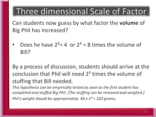 52
Can students now guess by what factor the volume of
Big Phil has increased?
• Does he have 2²= 4 or 2³ = 8 times the volume of
Bill?
By a process of discussion, students should arrive at the
conclusion that Phil will need 2³ times the volume of
stuffing that Bill needed.
This hypothesis can be empirically tested as soon as the first student has
completed and stuffed Big Phil. (The stuffing can be removed and weighed.)
Phil’s weight should be approximately 40 x 2³ = 320 grams.
 