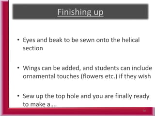 58
• Eyes and beak to be sewn onto the helical
section
• Wings can be added, and students can include
ornamental touches (flowers etc.) if they wish
• Sew up the top hole and you are finally ready
to make a….
 