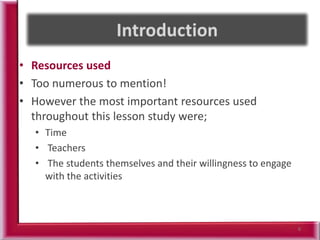 • Resources used
• Too numerous to mention!
• However the most important resources used
throughout this lesson study were;
• Time
• Teachers
• The students themselves and their willingness to engage
with the activities
6
 