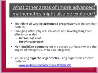 60
• The effect of varying arithmetic progressions in the crochet
pattern
• Changing other physical variables and investigating their
effects on scale)
– Thickness of wool
– Size of crochet hook
• Non-Euclidian geometry on the curved surfaces (where the
angles of triangles sum to >180 degrees)
• Visualising hyperbolic geometry using hyperbolic crochet
patterns
– www.youtube.com/watch?v=w1TBZhd-sN0
 