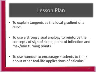 62
• To explain tangents as the local gradient of a
curve
• To use a strong visual analogy to reinforce the
concepts of sign of slope, point of inflection and
max/min turning points
• To use humour to encourage students to think
about other real-life applications of calculus
 