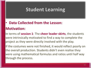 • Data Collected from the Lesson:
Motivation:
In terms of session 1: The cheer leader skirts, the students
were intrinsically motivated to find a way to complete the
project as they were directly involved with the play.
If the costumes were not finished, it would reflect poorly on
the overall production. Students didn’t even realise they
were using mathematical formulas and ratios until half way
through the process.
68
 